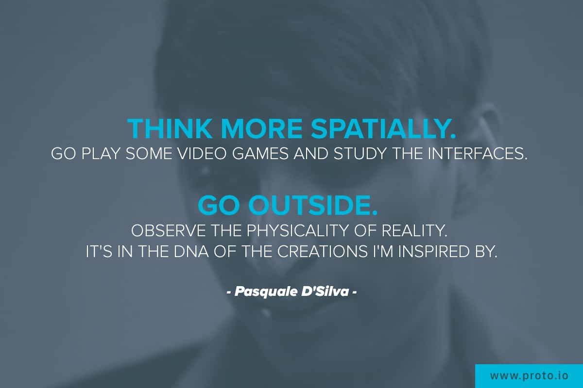 “Think more spatially. Go play some video games and study the interfaces. Go outside. Observe the physicality of reality. It's in the DNA of the creations I'm inspired by.” Design quote by Pasquale D’Silva.